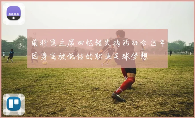 前科莫主席回忆错失梅西机会当年因身高被低估的职业足球梦想
