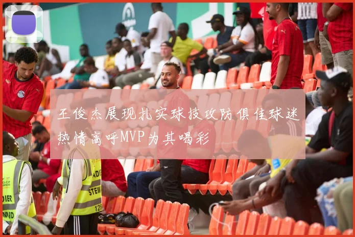 王俊杰展现扎实球技攻防俱佳球迷热情高呼MVP为其喝彩