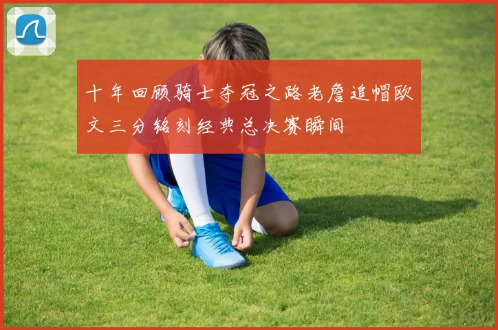 十年回顾骑士夺冠之路老詹追帽欧文三分铭刻经典总决赛瞬间