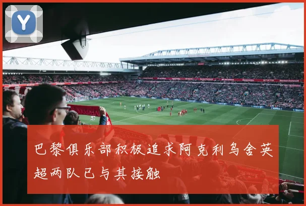 巴黎俱乐部积极追求阿克利乌舍英超两队已与其接触