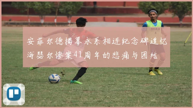 安菲尔德揭幕永系相连纪念碑追忆海瑟尔惨案41周年的悲痛与团结