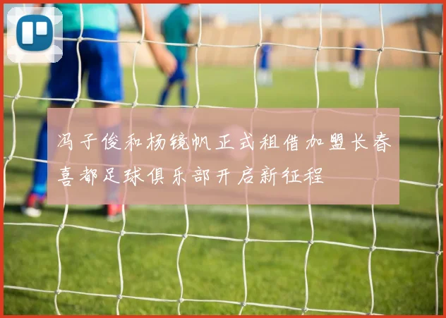 冯子俊和杨镜帆正式租借加盟长春喜都足球俱乐部开启新征程