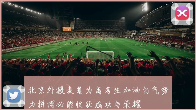 北京外援麦基为高考生加油打气努力拼搏必能收获成功与荣耀