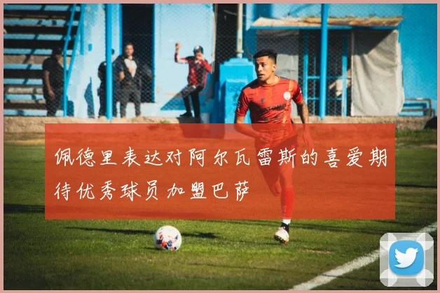 佩德里表达对阿尔瓦雷斯的喜爱期待优秀球员加盟巴萨