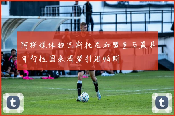 阿斯媒体称巴斯托尼加盟皇马最具可行性国米渴望引进帕斯