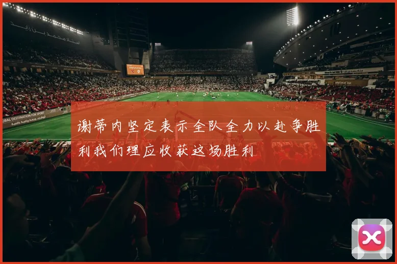 谢蒂内坚定表示全队全力以赴争胜利我们理应收获这场胜利