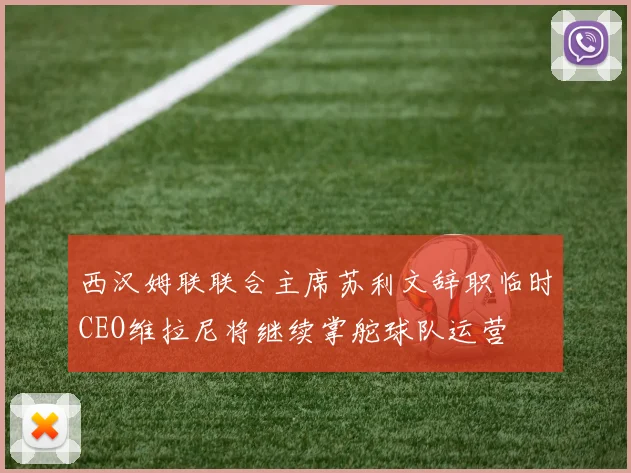 西汉姆联联合主席苏利文辞职临时CEO维拉尼将继续掌舵球队运营
