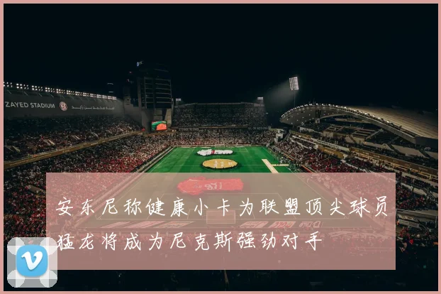 安东尼称健康小卡为联盟顶尖球员猛龙将成为尼克斯强劲对手