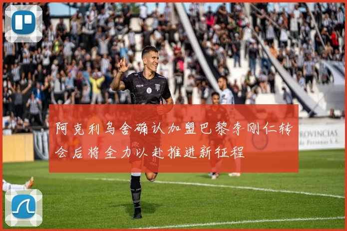 阿克利乌舍确认加盟巴黎李刚仁转会后将全力以赴推进新征程